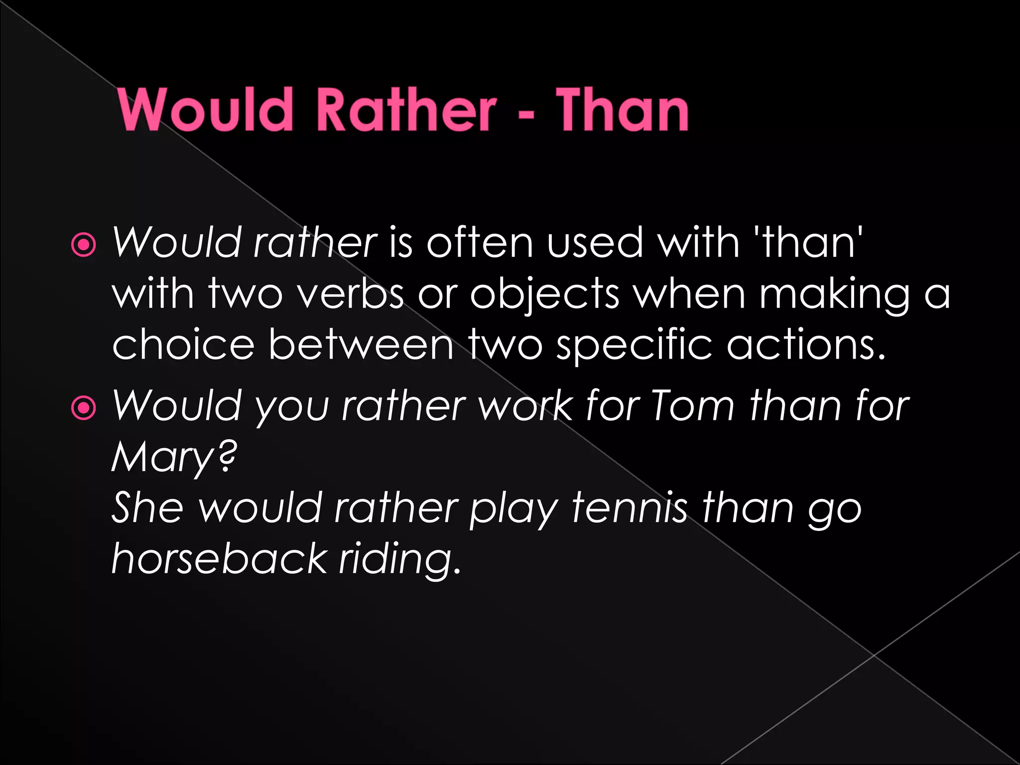  Would rather is often used with 'than'
  with two verbs or objects when making a
  choice between two specific actions.
 Would you rather work for Tom than for
  Mary?
  She would rather play tennis than go
  horseback riding.
 