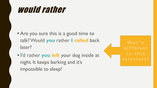 would rather
• Are you sure this is a good time to
talk? Would you rather I called back
later?
• I’d rather you left your dog inside at
night. It keeps barking and it’s
impossible to sleep!
What’s
different
in this
structure?
 