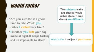 Would rather + subject + past tense
would rather
• Are you sure this is a good
time to talk? Would you
rather I called back later?
• I’d rather you left your dog
inside at night. It keeps barking
and it’s impossible to sleep!
The subjects in the
two clauses (would
rather clause + main
clause) are different.
 