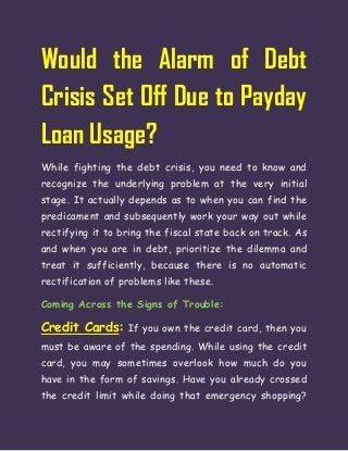 Would the Alarm of Debt
Crisis Set Off Due to Payday
Loan Usage?
While fighting the debt crisis, you need to know and
recognize the underlying problem at the very initial
stage. It actually depends as to when you can find the
predicament and subsequently work your way out while
rectifying it to bring the fiscal state back on track. As
and when you are in debt, prioritize the dilemma and
treat it sufficiently, because there is no automatic
rectification of problems like these.
Coming Across the Signs of Trouble:
Credit Cards: If you own the credit card, then you
must be aware of the spending. While using the credit
card, you may sometimes overlook how much do you
have in the form of savings. Have you already crossed
the credit limit while doing that emergency shopping?
 