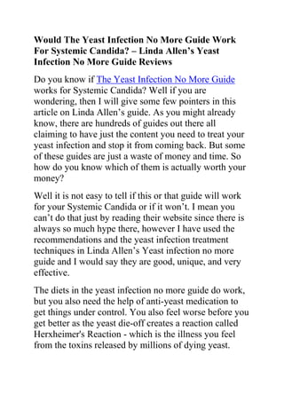 Would The Yeast Infection No More Guide Work For Systemic Candida? – Linda Allen’s Yeast Infection No More Guide Reviews<br />Do you know if The Yeast Infection No More Guide works for Systemic Candida? Well if you are wondering, then I will give some few pointers in this article on Linda Allen’s guide. As you might already know, there are hundreds of guides out there all claiming to have just the content you need to treat your yeast infection and stop it from coming back. But some of these guides are just a waste of money and time. So how do you know which of them is actually worth your money?<br />Well it is not easy to tell if this or that guide will work for your Systemic Candida or if it won’t. I mean you can’t do that just by reading their website since there is always so much hype there, however I have used the recommendations and the yeast infection treatment techniques in Linda Allen’s Yeast infection no more guide and I would say they are good, unique, and very effective.<br />The diets in the yeast infection no more guide do work, but you also need the help of anti-yeast medication to get things under control. You also feel worse before you get better as the yeast die-off creates a reaction called Herxheimer's Reaction - which is the illness you feel from the toxins released by millions of dying yeast.<br />The regimen of ANY yeast control diet is so hard to adhere to - yeast makes a person really emotional, and it is hard to stay on these diets without a lot of support.<br />So actually, the answer is yes: The book quot;
Yeast infection no morequot;
 written by Linda Allen really works for treating yeast infections. And it specifically addresses the connection between Candida (Systemic and otherwise) and overall health, specifically focusing on the main complaint of fatigue.<br />In parts of the book, it mentions the use of Probiotics, Grapefruit Seed Extract, and even Caprylic Acid.<br />Do you want to quickly and permanently eliminate your yeast infection? If yes, then I suggest you use the recommendations in the Yeast Infection No More Guide.<br />The yeast infection no more guide is a book which teaches people some effective natural ways of treating yeast infections so they never reoccur. The recommendations in this guide have helped 1000s of people allover the world to permanently treat their YI conditions, no matter how recurrent or chronic they were.<br />Click on this link ==> Yeast Infection No More Review, to read more about this program<br />