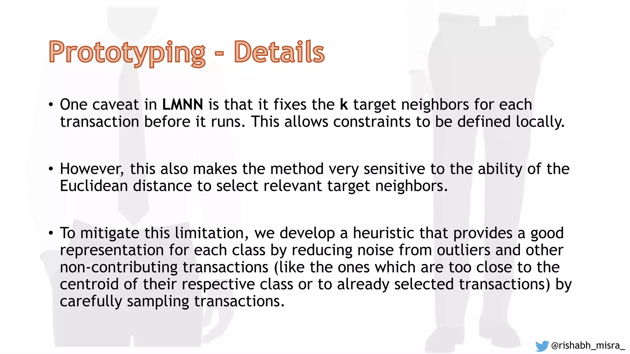 • One caveat in LMNN is that it fixes the k target neighbors for each
transaction before it runs. This allows constraints to be defined locally.
• However, this also makes the method very sensitive to the ability of the
Euclidean distance to select relevant target neighbors.
• To mitigate this limitation, we develop a heuristic that provides a good
representation for each class by reducing noise from outliers and other
non-contributing transactions (like the ones which are too close to the
centroid of their respective class or to already selected transactions) by
carefully sampling transactions.
@rishabh_misra_
 
