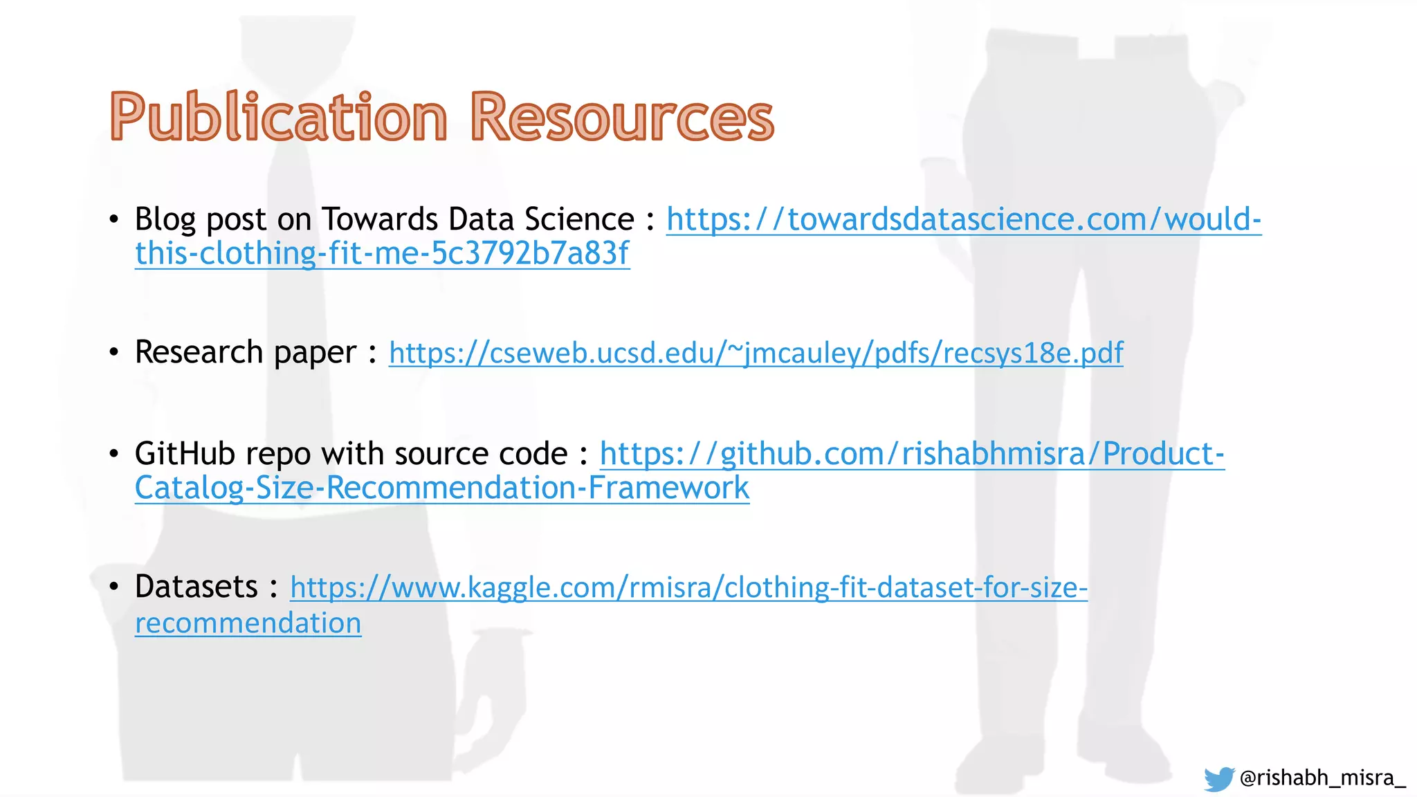 • Blog post on Towards Data Science : https://towardsdatascience.com/would-
this-clothing-fit-me-5c3792b7a83f
• Research paper : https://cseweb.ucsd.edu/~jmcauley/pdfs/recsys18e.pdf
• GitHub repo with source code : https://github.com/rishabhmisra/Product-
Catalog-Size-Recommendation-Framework
• Datasets : https://www.kaggle.com/rmisra/clothing-fit-dataset-for-size-
recommendation
@rishabh_misra_
 