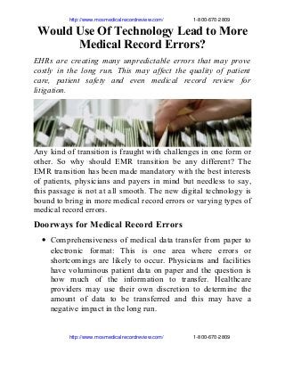                          http://www.mosmedicalrecordreview.com/                     1­800­670­2809

Would Use Of Technology Lead to More
Medical Record Errors?
EHRs are creating many unpredictable errors that may prove
costly in the long run. This may affect the quality of patient
care, patient safety and even medical record review for
litigation.

Any kind of transition is fraught with challenges in one form or
other. So why should EMR transition be any different? The
EMR transition has been made mandatory with the best interests
of patients, physicians and payers in mind but needless to say,
this passage is not at all smooth. The new digital technology is
bound to bring in more medical record errors or varying types of
medical record errors.

Doorways for Medical Record Errors
• Comprehensiveness of medical data transfer from paper to
electronic format: This is one area where errors or
shortcomings are likely to occur. Physicians and facilities
have voluminous patient data on paper and the question is
how much of the information to transfer. Healthcare
providers may use their own discretion to determine the
amount of data to be transferred and this may have a
negative impact in the long run.

                         http://www.mosmedicalrecordreview.com/                     1­800­670­2809

 