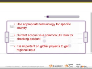 Copyright © 2016 Lightspeed, LLC. Proprietary and Confidential. All rights reserved.
• Use appropriate terminology for specific
country
• Current account is a common UK term for
checking account
• It is important on global projects to get
regional input
 