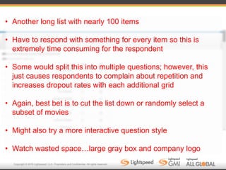 Copyright © 2016 Lightspeed, LLC. Proprietary and Confidential. All rights reserved.
• Another long list with nearly 100 items
• Have to respond with something for every item so this is
extremely time consuming for the respondent
• Some would split this into multiple questions; however, this
just causes respondents to complain about repetition and
increases dropout rates with each additional grid
• Again, best bet is to cut the list down or randomly select a
subset of movies
• Might also try a more interactive question style
• Watch wasted space…large gray box and company logo
 