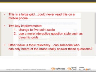 Copyright © 2016 Lightspeed, LLC. Proprietary and Confidential. All rights reserved.
• This is a large grid…could never read this on a
mobile phone
• Two key improvements:
1. change to five point scale
2. use a more interactive question style such as
dynamic grids
• Other issue is topic relevancy…can someone who
has only heard of the brand really answer these questions?
 