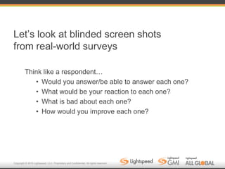 Copyright © 2016 Lightspeed, LLC. Proprietary and Confidential. All rights reserved.
Let’s look at blinded screen shots
from real-world surveys
Think like a respondent…
• Would you answer/be able to answer each one?
• What would be your reaction to each one?
• What is bad about each one?
• How would you improve each one?
 