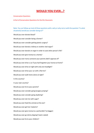 WOULD YOU EVER…?
Conversation Questions
A Part of Conversation Questions for the ESL Classroom.

Note: You can follow up most of these questions with a why or why not or with the question "In what
situation(s) would you consider doing so?"
Would you ever donate blood?
Would you ever consider being a farmer?
Would you ever consider getting plastic surgery?
Would you ever donate a kidney or another vital organ?
Would you ever donate an organ in order to save other person's life?
Would you ever give money to a charity?
Would you ever marry someone your parents didn't approve of?
Would you ever drive a car if you had forgotten your license at home?
Would you ever drive at night with only one headlight?
Would you ever drive your car with a flat tire?
Would you ever walk home alone at night?
In this country?
In your own country?
Would you ever lie to your parents?
Would you ever consider going bungee jumping?
Would you ever consider going skydiving?
Would you ever eat rice with sugar?
Would you ever feed the animals at the zoo?
Would you ever get hair implants?
Would you ever give money to a panhandler? (a beggar)
Would you ever go skinny dipping? (swim naked)
Would you ever lie to your children?

 