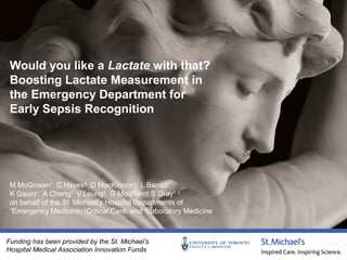 Would you like a Lactate with that?
Boosting Lactate Measurement in
the Emergency Department for
Early Sepsis Recognition

M McGowan1 C Hayes2 D MacKinnon1 L Barratt1
K Gaunt1 A Cheng1 V Leung3 G Modi3 and S Gray1, 2
on behalf of the St. Michael’s Hospital Departments of
1
Emergency Medicine, 2Critical Care, and 3Laboratory Medicine

Funding has been provided by the St. Michael’s
Hospital Medical Association Innovation Funds

 