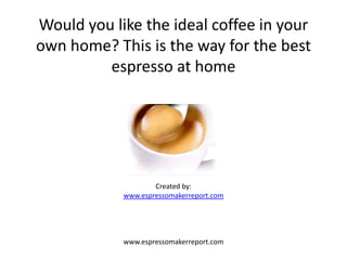 Would you like the ideal coffee in your
own home? This is the way for the best
         espresso at home




                    Created by:
            www.espressomakerreport.com




            www.espressomakerreport.com
 
