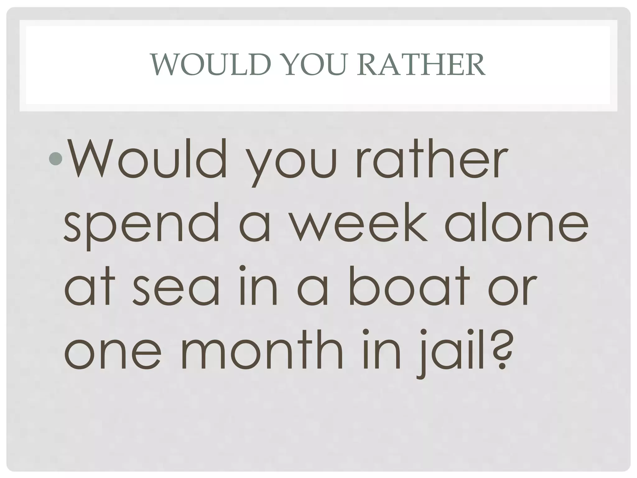 WOULD YOU RATHER
•Would you rather
spend a week alone
at sea in a boat or
one month in jail?