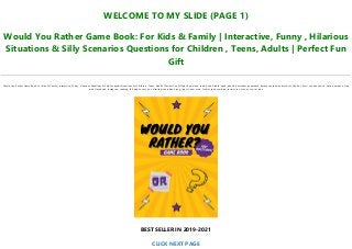 WELCOME TO MY SLIDE (PAGE 1)
Would You Rather Game Book: For Kids & Family | Interactive, Funny , Hilarious
Situations & Silly Scenarios Questions for Children , Teens, Adults | Perfect Fun
Gift
Would You Rather Game Book: For Kids & Family | Interactive, Funny , Hilarious Situations & Silly Scenarios Questions for Children , Teens, Adults | Perfect Fun Gift pdf, download, read, book, kindle, epub, ebook, bestseller, paperback, hardcover, ipad, android, txt, file, doc, html, csv, ebooks, vk, online, amazon, free,
mobi, facebook, instagram, reading, full, pages, text, pc, unlimited, audiobook, png, jpg, xls, azw, mob, format, ipad, symbian, torrent, ios, mac os, zip, rar, isbn
BEST SELLER IN 2019-2021
CLICK NEXT PAGE
 