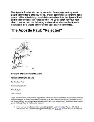 The Apostle Paul would not be accepted for employment by most pulpit committee’s of today world.  Pulpit committees searching for a pastor, elder, missionary, or minister would not hire the Apostle Paul and the follow letter list reasons why!  As you search for your next church leader read the following and consider whether the Apostle Paul would be a viable candidate for your search committee.<br />The Apostle Paul: quot;
Rejectedquot;
<br />*<br />MYSTERY BABYLON DENOMINATION<br />FOREIGN MISSIONS BOARD<br />To: Rev. Saul Paul <br />First Christian Church <br />Antioch, Syria<br />Dear Mr. Paul:<br />I have your application for missionary appointment before me, and will be as frank as possible concerning your qualifications as a foreign missionary. We have to be very careful in choosing our missionaries, and our Missions Board has reviewed your case thoroughly. We have decided that it would be unwise to send you to the foreign field for the following reasons:<br />It has come to our attention that you are doing secular work on the side. We do not feel that making tents and full time ministry go together very well. [1Th 2:9] It seems that you do not have enough experience in trusting the Lord for your income. You should make up your mind whether you want to preach or continue your profession.<br />Your previous actions have been very rash and unseemly for a minister. We learned that in a public meeting you opposed Dr. Simon Peter, an esteemed minister with a high reputation. [Ga 2:11-14] We also hear that you refused to compromise with other ministers such that a special council meeting had to be called in Jerusalem to prevent a serious split in the churches. [Ac 15:1-30] We frown on putting ideology before people. For your own good, I am enclosing a copy of Daius' Carnegus book on quot;
How to Win Jews and Influence Greeks.quot;
 [Ga 1:10, 1Th 2:4-6]<br />You have conflicted with mature Jewish brethren in nearly every city you have visited who simply want to encourage the converted Pagans to be properly circumcised. Mr. Paul, you must know that these men are our most learned sages with a deep sense of the roots and history of our faith. As well, and more importantly, these men control the synagogues you could be ministering in if you would simply tone down your dialog into a more friendly and respectful exchange. [Gal 5:2-12]<br />In checking back, we discovered your Christian education consisted of a three year course in Arabia. [Ga 1:15-20] We find that the Arabian school has not been approved by our accreditation board.<br />Further, you admit to being an unskilled public speaker. [2Co 10:10, 11:6] Paul, surely you must know that people expect fine elocution from men of God, and that as a denomination we stand for the highest levels of excellence in the pulpit. Yet instead of going to much-needed oratory classes you spend your time making tents instead. From your correspondence, you also appear to be spending a considerable amount of time writing letters to insignificant little quot;
churchesquot;
 that meet in homes. [Ac 28:3-6] Honestly now; do you really think that such misguided activities are what will lead to your success in the world of religion? We strongly suggest that you put down your tools and set aside your pen, and instead practice hand gestures, facial expressions, and voice modulation in front of a mirror for several hours a day until you come up to par.<br />It has come to our attention that you often emphasize quot;
the power of Godquot;
 and quot;
the gifts of the Spirit.quot;
 [1Co 2:3-5, 12:1-7] Also that you speak in tongues a great deal. [1Co 14:18] Surely you realize that such as this only drives off the better class of people, and attracts only the riff-raff. It would be better to tone down those more sensational forms of worship. You sound as though you are quot;
off the deep end.quot;
 [1Co 3:18]<br />It has been proven to our satisfaction that you had hands laid on you at Antioch with prophecy going forth, [Ac 13:1-3] with none of the Apostles or Headquarters brethren present to conduct this ordination service in the prescribed manner.<br />We see here that you have a jail record in several places. [2Co 11:23-27] If this is true, it puts you in a bad light, for our denomination has always stood for a high standard of civic responsibility. I fear it would damage our reputation to have someone representing us that had served time in jails and prisons. Frankly, Mr. Paul, we seriously doubt you could have been innocent and the judge wrong in so many cases. It just doesn't look right.<br />It seems that you are a troublemaker, Mr. Paul. Several business men of Ephesus have written us that you were the cause of severe loss of business to them and stirred up a mob protest. You must learn to cultivate the friendship and influence of men and groups such as these. [Ac 16:16-22]<br />We also have some details of a shameful quot;
over the wall in a basketquot;
 episode at Damascus, [2Co 11:30-33] plus a stoning at Lystra, and several other violent actions taken against your ministry. [2Ti 3:11] Haven't you ever suspected that conciliatory behavior and gentler words might gain you more friends?<br />We have learned through channels that following some trouble with a preacher on the island of Cyprus, you began to allow yourself to be known by the Gentile pronunciation of your name rather than the proper Hebrew. [Ac 13:4-11] Yet another conflict, and then a name change. This does not seem to us to be conduct becoming to the ministry.<br />You admitted in your application that in the past you neglected such needy fields as Bithynia, just because quot;
the Spirit didn't lead that way,quot;
 and that you undertook a hazardous journey on the strength of a dream you had at Troas. [Ac 16:6-10] Mr. Paul, surely you don't expect us to go along with such flimsy and fantastic excuses for your seemingly purposeless wanderings.<br />Many times you did not stay long enough, in our opinion, to get a church properly established. You left your converts many times without even a pastor to guide them, and without setting the church in order in some good hierarchical denomination. [Ts 1:5]<br />We hear also from Troas that you preach too long, one sermon lasting almost twenty-four hours, even to the extent that a young man fell asleep and was seriously injured. [Ac 20:7-12] We understand that you claim to have restored his life and raised him from the dead by falling on him and embracing him. What nonsense! We need practical men in the ministry, Mr. Paul, not high strung emotional radicals. Our advice is for you to shorten your sermons considerably. We find that about twenty minutes is the longest a minister can hold the attention of his audience these days. Our motto is quot;
Stand up, speak up, and shut up.quot;
<br />It is reported from your home church that you could not get along with your fellow ministers; that John Mark--a commendable young man and nephew of one of our highest leaders--had to leave your party in the middle of a journey; and that you had a sharp quarrel with gentle, good natured Barnabas. [Ac 15:36-40] Now these men are well thought of in Jerusalem and we wonder why you are always having trouble with your fellow workers?<br />We have notarized affidavits from four very popular and influential preachers: Diotrephes, Demas, Hymenaeus, and Alexander; to the effect that it is impossible for them to cooperate with either you or your program. [1Ti 1:20]<br />From what we hear, you seem to think that you have some direct sanction from on-high, boasting about your revelations and that God has chosen you to reveal some quot;
Mysteryquot;
. [Ep 3:3-4] Can't you realize that any truth that is to be revealed would come through Headquarters to the recognized, established brethren, and that after it had been checked by our Procedure and Doctrine Committee that we would distribute it on to the field workers?<br />Finally, we hear that you claim to be an Apostle. We know nothing of this being passed upon by the proper authoritative channels and wonder how you could back that claim up, when the last Apostle was voted into office right here in Jerusalem. [Ac 1:26] Now that our denomination is firmly established, why do you imagine there would be any need for God to continue the Apostolic gifting?<br />As you see, Mr. Paul, we feel definitely after close scrutiny of your case, that you are undoubtedly the most unqualified applicant we have ever seen, and my advice for you is to find a church where you can work in harmony, and use your past education as perhaps a Sunday School teacher.<br />I hope I have prevented you from making a terrible mistake in your life.<br />Most sincerely yours,<br />J. Flavios Fluphehead, SECY<br />