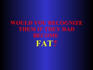 WOULD YOU RECOGNIZE THEM IF THEY HAD BECOME  FAT ? 