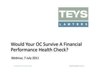 Would	
  Your	
  OC	
  Survive	
  A	
  Financial	
  
Performance	
  Health	
  Check?	
  
Webinar,	
  7	
  July	
  2011	
  

  ©	
  Copyright	
  2011	
  Teys	
  Lawyers   	
     	
     	
     	
     	
     	
     	
     	
     	
  www.teyslawyers.com.au	
  
 
