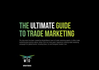 1 The Ultimate Guide To Trade Marketing 2019
The Ultimate Guide
To Trade Marketing
This document has been created by WrightObara’s team of trade marketing experts. It offers trade
marketing best practice advice, drawn from our many years’ experience creating trade marketing
campaigns for global brands, including Pyrex, LG and Evergreen Garden Care.
 