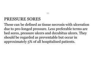 PRESSURE SORES
These can be defined as tissue necrosis with ulceration
due to pro-longed pressure. Less preferable terms are
bed sores, pressure ulcers and decubitus ulcers. They
should be regarded as preventable but occur in
approximately 5% of all hospitalised patients.
55
 