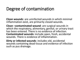 Degree of contamination
Clean wounds: are uninfected wounds in which minimal
inflammation exist, are primarily closed wounds.
Clean –contaminated wound: are surgical wounds in
which the respiratory, alimentary, genital, or urinary tract
has been entered. There is no evidence of infection.
Contaminated wounds: include open, fresh, accidental
wounds. There is evidence of inflammation.
Dirty or infected wounds: includes old, accidental
wounds containing dead tissue and evidence of infection
such as pus drainage.
 