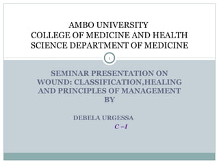 SEMINAR PRESENTATION ON
WOUND: CLASSIFICATION,HEALING
AND PRINCIPLES OF MANAGEMENT
BY
DEBELA URGESSA
C –I
AMBO UNIVERSITY
COLLEGE OF MEDICINE AND HEALTH
SCIENCE DEPARTMENT OF MEDICINE
1
 