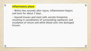 Inflammatory phase
• Within few seconds after injury, inflammation begins
and lasts for about 3 days.
• Injured tissues and mast cells secrete histamine,
resulting in vasodilation of surrounding capillaries and
exudation of serum and while blood cells into damaged
tissues.
 