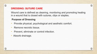 DRESSING: SUTURE CARE
Wound care is defined as cleaning, monitoring and promoting healing
in a wound that is closed with sutures, clips or staples.
Purpose of Dressing
• Provide physical, psychological and aesthetic comfort.
• Remove necrotic tissue.
• Prevent, eliminate or control infection.
• Absorb drainage.
 