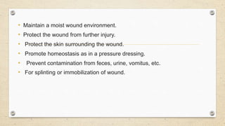 • Maintain a moist wound environment.
• Protect the wound from further injury.
• Protect the skin surrounding the wound.
• Promote homeostasis as in a pressure dressing.
• Prevent contamination from feces, urine, vomitus, etc.
• For splinting or immobilization of wound.
 