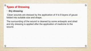 Types of Dressing
• Dry dressing:
Clean wounds are dressed by the application of 4 to 8 layers of gauze
folded into suitable size and shape.
The surrounding of the wound is cleaned by some antiseptic and dried
and dry dressing is applied after the application of medicine to the
wound.
 