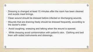 • Dressing is changed at least 15 minutes after the room has been cleaned
and avoids meal timings.
• Clean wound should be dressed before infected or discharging wounds.
• Wounds that are draining freely should be dressed frequently, according to
the doctor's order.
• Avoid coughing, sneezing and talking when the wound is opened.
• While dressing avoid contamination with patient’s skin. Clothing and bed
linen with soiled instruments and dressings.
 