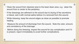 • Clean the wound from cleanest area to the least clean area, e.g. clean the
wound from is center to the periphery.
• If the dressings are adherent to the wound due to drying of the secretions
or blood, wet it with normal saline before it is removed from the wound.
• While dressing, keep the wound edges as close as possible to promote
healing.
• Measure the amount of discharge from the wound. Note the color, amount,
and consistency of the drainage.
• Before doing the dressing, inspect the wound for any complication and if it
is present, report immediately to avoid further complications.
 