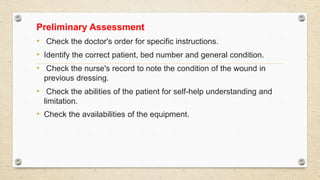 Preliminary Assessment
• Check the doctor's order for specific instructions.
• Identify the correct patient, bed number and general condition.
• Check the nurse's record to note the condition of the wound in
previous dressing.
• Check the abilities of the patient for self-help understanding and
limitation.
• Check the availabilities of the equipment.
 