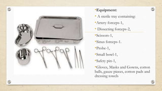 •Equipment:
• A sterile tray containing:
•Artery forceps-1,
• Dissecting forceps-2,
•Scissors-1,
•Sinus forceps-1.
•Probe-1,
•Small bowl-1,
•Safety pin-1,
•Gloves, Masks and Gowns, cotton
balls, gauze pieces, cotton pads and
dressing towels
 