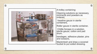 A trolley containing:
Cleaning solutions as necessary,
ointments and powders as
ordered,
Vaseline gauze in sterile
containers,
Roller gauze in sterile container,
Chittle forceps in a solution,
sterile gauze, cotton and pad
drum,
bandages, adhesive plaster, pins
and scissors,
Mackintosh and draw a covered
bucket to put soiled dressing.
 