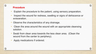 Procedure
• Explain the procedure to the patient, using sensory preparation.
• Inspect the wound for redness, swelling or signs of dehiscence or
evisceration.
• Observe the characteristics of any drainage.
• Clean the area around the wound with an appropriate cleansing
solution.
• Swab from clean area towards the less clean area. (Clean the
wound from the center to periphery).
• Apply medications if ordered.
 