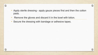 • Apply sterile dressing - apply gauze pieces first and then the cotton
pads.
• Remove the gloves and discard it in the bowl with lotion.
• Secure the dressing with bandage or adhesive tapes.
 