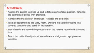 AFTER CARE
• Assess the patient to dress up and to take a comfortable position. Change
the garments if soiled with drainage.
• Remove the mackintosh and towel. Replace the bed linen.
• Take all equipment to the utility room. Discard the soiled dressing in a
covered container and send for incineration.
• Wash hands and record the procedure on the nurse's record with date and
time.
• Teach the patient/family about wound care and signs and symptoms of
infection.
 