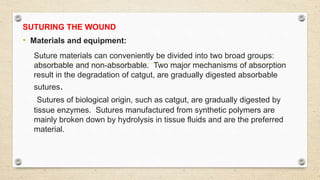 SUTURING THE WOUND
• Materials and equipment:
Suture materials can conveniently be divided into two broad groups:
absorbable and non-absorbable. Two major mechanisms of absorption
result in the degradation of catgut, are gradually digested absorbable
sutures.
Sutures of biological origin, such as catgut, are gradually digested by
tissue enzymes. Sutures manufactured from synthetic polymers are
mainly broken down by hydrolysis in tissue fluids and are the preferred
material.
 