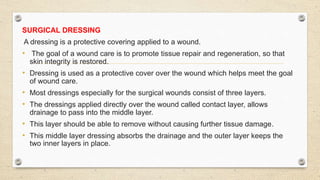 SURGICAL DRESSING
A dressing is a protective covering applied to a wound.
• The goal of a wound care is to promote tissue repair and regeneration, so that
skin integrity is restored.
• Dressing is used as a protective cover over the wound which helps meet the goal
of wound care.
• Most dressings especially for the surgical wounds consist of three layers.
• The dressings applied directly over the wound called contact layer, allows
drainage to pass into the middle layer.
• This layer should be able to remove without causing further tissue damage.
• This middle layer dressing absorbs the drainage and the outer layer keeps the
two inner layers in place.
 