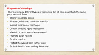 Purposes of dressings:
There are many different types of dressings, but all have essentially the same
purposes as follows:
• Remove necrotic tissue
• Prevent, eliminate, or control infection
• Absorb drainage of discharge
• Control bleeding Apply medication
• Maintain a moist wound environment
• Promote quick healing
• Provide comfort
• Protect the wound from further injury
• Protect the skin surrounding the wound.
 
