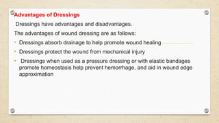 Advantages of Dressings
Dressings have advantages and disadvantages.
The advantages of wound dressing are as follows:
• Dressings absorb drainage to help promote wound healing
• Dressings protect the wound from mechanical injury
• Dressings when used as a pressure dressing or with elastic bandages
promote homeostasis help prevent hemorrhage, and aid in wound edge
approximation
 