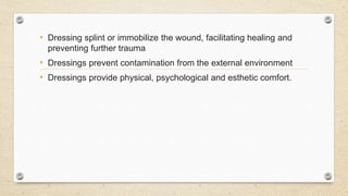 • Dressing splint or immobilize the wound, facilitating healing and
preventing further trauma
• Dressings prevent contamination from the external environment
• Dressings provide physical, psychological and esthetic comfort.
 