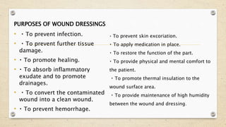 PURPOSES OF WOUND DRESSINGS
• To prevent infection.
• To prevent further tissue
damage.
• To promote healing.
• To absorb inflammatory
exudate and to promote
drainages.
• To convert the contaminated
wound into a clean wound.
• To prevent hemorrhage.
To prevent skin excoriation.
To apply medication in place.
To restore the function of the part.
To provide physical and mental comfort to
the patient.
To promote thermal insulation to the
wound surface area.
To provide maintenance of high humidity
between the wound and dressing.
 