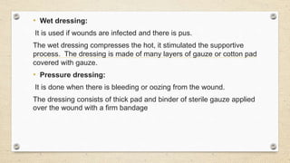 • Wet dressing:
It is used if wounds are infected and there is pus.
The wet dressing compresses the hot, it stimulated the supportive
process. The dressing is made of many layers of gauze or cotton pad
covered with gauze.
• Pressure dressing:
It is done when there is bleeding or oozing from the wound.
The dressing consists of thick pad and binder of sterile gauze applied
over the wound with a firm bandage
 