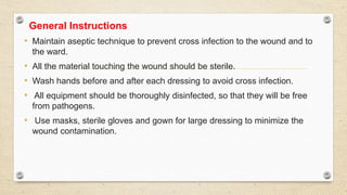 General Instructions
• Maintain aseptic technique to prevent cross infection to the wound and to
the ward.
• All the material touching the wound should be sterile.
• Wash hands before and after each dressing to avoid cross infection.
• All equipment should be thoroughly disinfected, so that they will be free
from pathogens.
• Use masks, sterile gloves and gown for large dressing to minimize the
wound contamination.
 