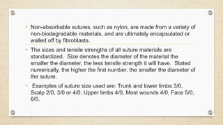 • Non-absorbable sutures, such as nylon, are made from a variety of
non-biodegradable materials, and are ultimately encapsulated or
walled off by fibroblasts.
• The sizes and tensile strengths of all suture materials are
standardized. Size denotes the diameter of the material the
smaller the diameter, the less tensile strength it will have. Stated
numerically, the higher the first number, the smaller the diameter of
the suture.
• Examples of suture size used are: Trunk and lower limbs 3/0,
Scalp 2/0, 3/0 or 4/0, Upper limbs 4/0, Most wounds 4/0, Face 5/0,
6/0.
 