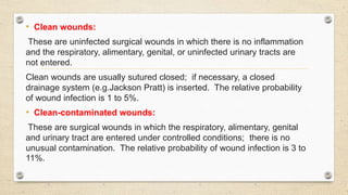 • Clean wounds:
These are uninfected surgical wounds in which there is no inflammation
and the respiratory, alimentary, genital, or uninfected urinary tracts are
not entered.
Clean wounds are usually sutured closed; if necessary, a closed
drainage system (e.g.Jackson Pratt) is inserted. The relative probability
of wound infection is 1 to 5%.
• Clean-contaminated wounds:
These are surgical wounds in which the respiratory, alimentary, genital
and urinary tract are entered under controlled conditions; there is no
unusual contamination. The relative probability of wound infection is 3 to
11%.
 