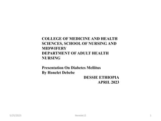 5/25/2023 1
Honelet.D
COLLEGE OF MEDICINE AND HEALTH
SCIENCES, SCHOOL OF NURSING AND
MIDWIFERY
DEPARTMENT OF ADULT HEALTH
NURSING
Presentation On Diabetes Mellitus
By Honelet Debebe
DESSIE ETHIOPIA
APRIL 2023
 