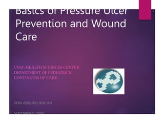 Basics of Pressure Ulcer
Prevention and Wound
Care
UNM- HEALTH SCIENCES CENTER
DEPARTMENT OF PEDIATRICS
CONTINUUM OF CARE
VERA ASPLUND, BSN, RN
SEPTEMBER 9, 2014
 