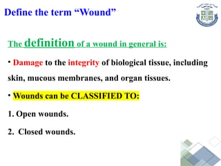 Define the term “Wound”
The definition of a wound in general is:
• Damage to the integrity of biological tissue, including
skin, mucous membranes, and organ tissues.
• Wounds can be CLASSIFIED TO:
1. Open wounds.
2. Closed wounds.
 