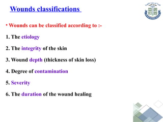 • Wounds can be classified according to :-
1. The etiology
2. The integrity of the skin
3. Wound depth (thickness of skin loss)
4. Degree of contamination
5. Severity
6. The duration of the wound healing
Wounds classifications
 